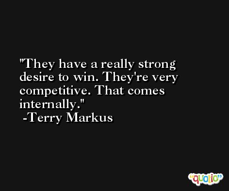 They have a really strong desire to win. They're very competitive. That comes internally. -Terry Markus