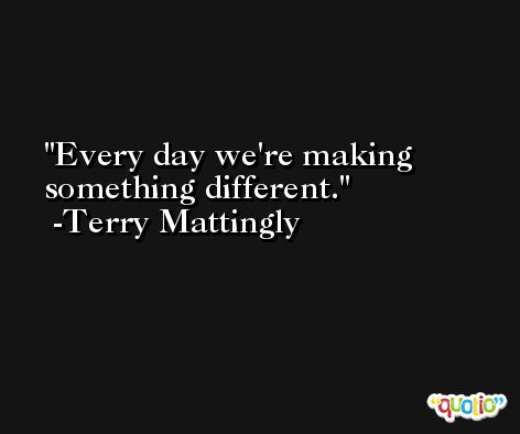Every day we're making something different. -Terry Mattingly