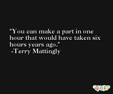 You can make a part in one hour that would have taken six hours years ago. -Terry Mattingly
