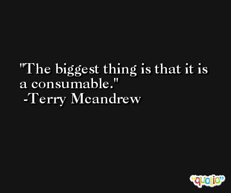 The biggest thing is that it is a consumable. -Terry Mcandrew
