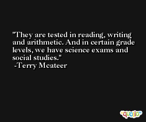 They are tested in reading, writing and arithmetic. And in certain grade levels, we have science exams and social studies. -Terry Mcateer
