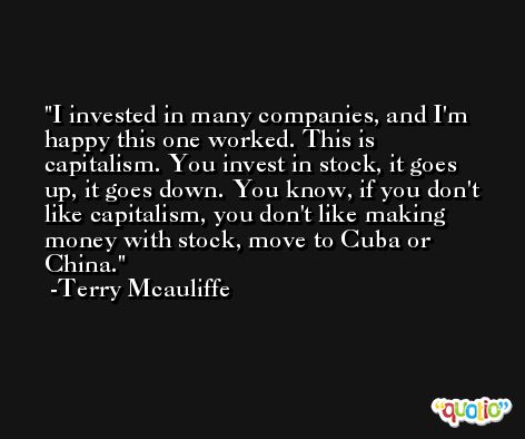 I invested in many companies, and I'm happy this one worked. This is capitalism. You invest in stock, it goes up, it goes down. You know, if you don't like capitalism, you don't like making money with stock, move to Cuba or China. -Terry Mcauliffe