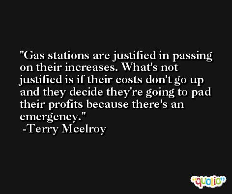Gas stations are justified in passing on their increases. What's not justified is if their costs don't go up and they decide they're going to pad their profits because there's an emergency. -Terry Mcelroy