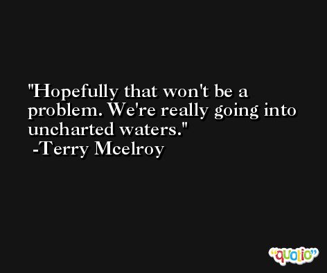 Hopefully that won't be a problem. We're really going into uncharted waters. -Terry Mcelroy
