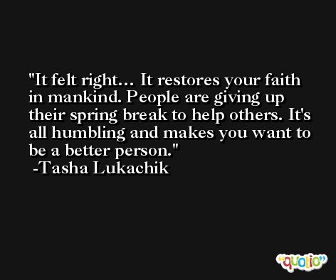 It felt right… It restores your faith in mankind. People are giving up their spring break to help others. It's all humbling and makes you want to be a better person. -Tasha Lukachik