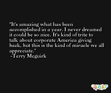 It's amazing what has been accomplished in a year. I never dreamed it could be so nice. It's kind of trite to talk about corporate America giving back, but this is the kind of miracle we all appreciate. -Terry Mcguirk