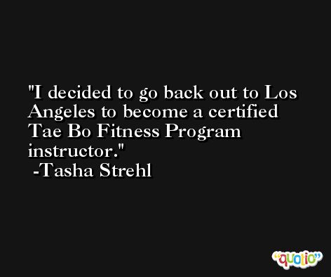 I decided to go back out to Los Angeles to become a certified Tae Bo Fitness Program instructor. -Tasha Strehl