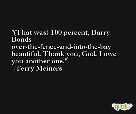 (That was) 100 percent, Barry Bonds over-the-fence-and-into-the-bay beautiful. Thank you, God. I owe you another one. -Terry Meiners