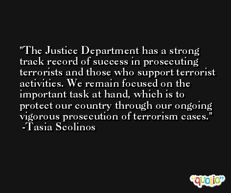 The Justice Department has a strong track record of success in prosecuting terrorists and those who support terrorist activities. We remain focused on the important task at hand, which is to protect our country through our ongoing vigorous prosecution of terrorism cases. -Tasia Scolinos