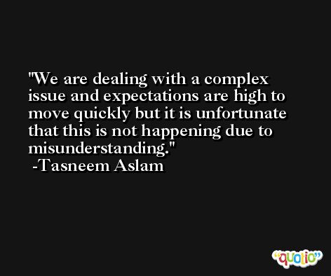We are dealing with a complex issue and expectations are high to move quickly but it is unfortunate that this is not happening due to misunderstanding. -Tasneem Aslam
