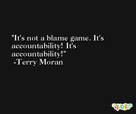 It's not a blame game. It's accountability! It's accountability! -Terry Moran