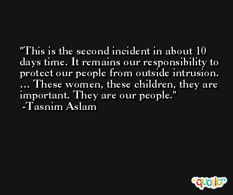 This is the second incident in about 10 days time. It remains our responsibility to protect our people from outside intrusion. … These women, these children, they are important. They are our people. -Tasnim Aslam