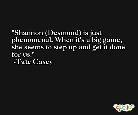 Shannon (Desmond) is just phenomenal. When it's a big game, she seems to step up and get it done for us. -Tate Casey
