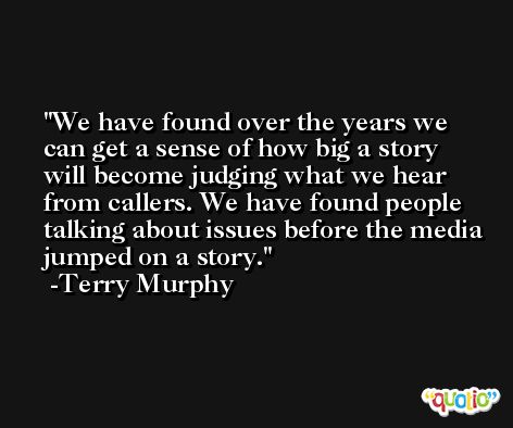 We have found over the years we can get a sense of how big a story will become judging what we hear from callers. We have found people talking about issues before the media jumped on a story. -Terry Murphy