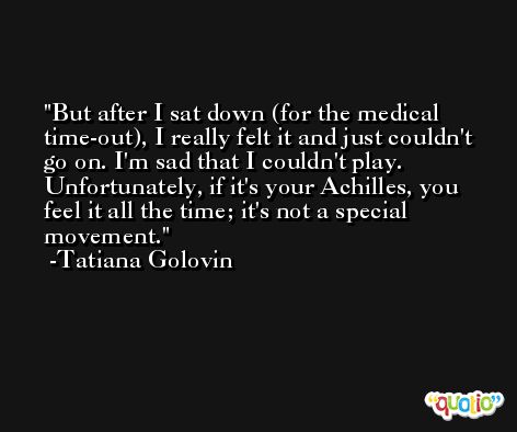 But after I sat down (for the medical time-out), I really felt it and just couldn't go on. I'm sad that I couldn't play. Unfortunately, if it's your Achilles, you feel it all the time; it's not a special movement. -Tatiana Golovin