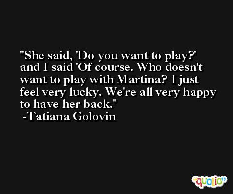 She said, 'Do you want to play?' and I said 'Of course. Who doesn't want to play with Martina? I just feel very lucky. We're all very happy to have her back. -Tatiana Golovin