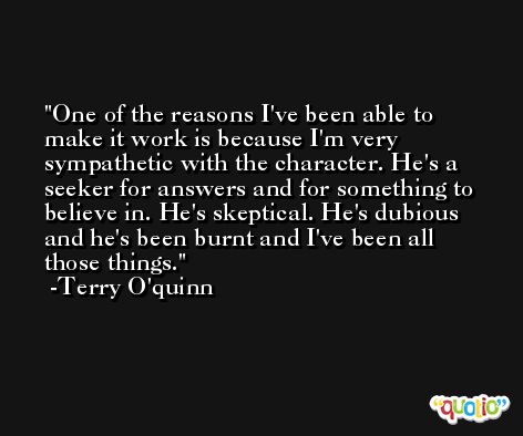 One of the reasons I've been able to make it work is because I'm very sympathetic with the character. He's a seeker for answers and for something to believe in. He's skeptical. He's dubious and he's been burnt and I've been all those things. -Terry O'quinn