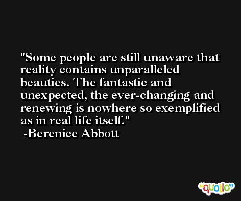 Some people are still unaware that reality contains unparalleled beauties. The fantastic and unexpected, the ever-changing and renewing is nowhere so exemplified as in real life itself. -Berenice Abbott