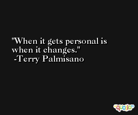 When it gets personal is when it changes. -Terry Palmisano