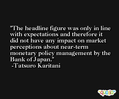 The headline figure was only in line with expectations and therefore it did not have any impact on market perceptions about near-term monetary policy management by the Bank of Japan. -Tatsuro Karitani