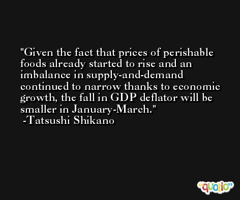 Given the fact that prices of perishable foods already started to rise and an imbalance in supply-and-demand continued to narrow thanks to economic growth, the fall in GDP deflator will be smaller in January-March. -Tatsushi Shikano
