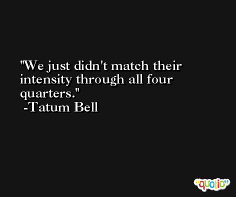 We just didn't match their intensity through all four quarters. -Tatum Bell