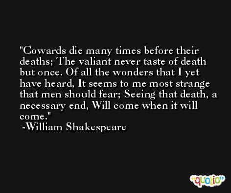Cowards die many times before their deaths; The valiant never taste of death but once. Of all the wonders that I yet have heard, It seems to me most strange that men should fear; Seeing that death, a necessary end, Will come when it will come. -William Shakespeare