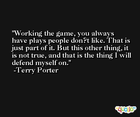 Working the game, you always have plays people don?t like. That is just part of it. But this other thing, it is not true, and that is the thing I will defend myself on. -Terry Porter