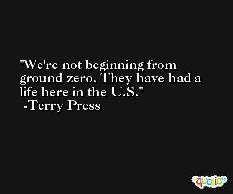 We're not beginning from ground zero. They have had a life here in the U.S. -Terry Press