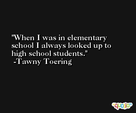 When I was in elementary school I always looked up to high school students. -Tawny Toering