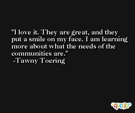 I love it. They are great, and they put a smile on my face. I am learning more about what the needs of the communities are. -Tawny Toering