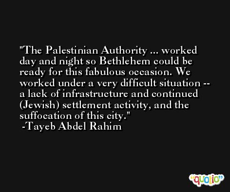 The Palestinian Authority ... worked day and night so Bethlehem could be ready for this fabulous occasion. We worked under a very difficult situation -- a lack of infrastructure and continued (Jewish) settlement activity, and the suffocation of this city. -Tayeb Abdel Rahim