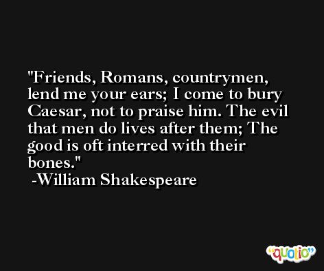 Friends, Romans, countrymen, lend me your ears; I come to bury Caesar, not to praise him. The evil that men do lives after them; The good is oft interred with their bones. -William Shakespeare