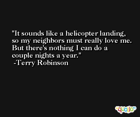 It sounds like a helicopter landing, so my neighbors must really love me. But there's nothing I can do a couple nights a year. -Terry Robinson