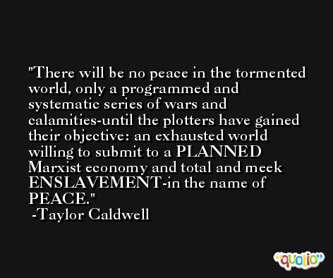 There will be no peace in the tormented world, only a programmed and systematic series of wars and calamities-until the plotters have gained their objective: an exhausted world willing to submit to a PLANNED Marxist economy and total and meek ENSLAVEMENT-in the name of PEACE. -Taylor Caldwell