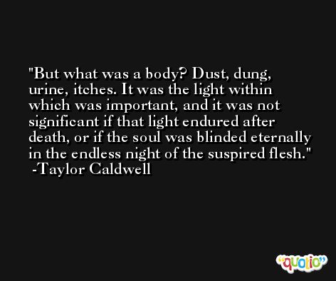 But what was a body? Dust, dung, urine, itches. It was the light within which was important, and it was not significant if that light endured after death, or if the soul was blinded eternally in the endless night of the suspired flesh. -Taylor Caldwell