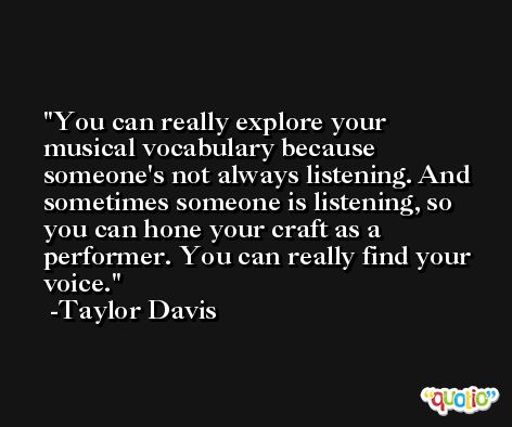 You can really explore your musical vocabulary because someone's not always listening. And sometimes someone is listening, so you can hone your craft as a performer. You can really find your voice. -Taylor Davis