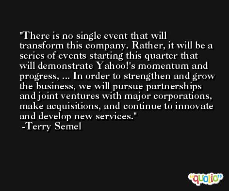 There is no single event that will transform this company. Rather, it will be a series of events starting this quarter that will demonstrate Yahoo!'s momentum and progress, ... In order to strengthen and grow the business, we will pursue partnerships and joint ventures with major corporations, make acquisitions, and continue to innovate and develop new services. -Terry Semel