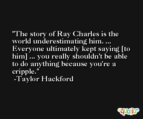 The story of Ray Charles is the world underestimating him. ... Everyone ultimately kept saying [to him] ... you really shouldn't be able to do anything because you're a cripple. -Taylor Hackford