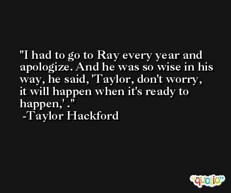 I had to go to Ray every year and apologize. And he was so wise in his way, he said, 'Taylor, don't worry, it will happen when it's ready to happen,' . -Taylor Hackford