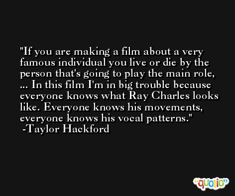 If you are making a film about a very famous individual you live or die by the person that's going to play the main role, ... In this film I'm in big trouble because everyone knows what Ray Charles looks like. Everyone knows his movements, everyone knows his vocal patterns. -Taylor Hackford
