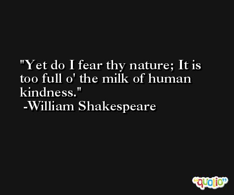 Yet do I fear thy nature; It is too full o' the milk of human kindness. -William Shakespeare
