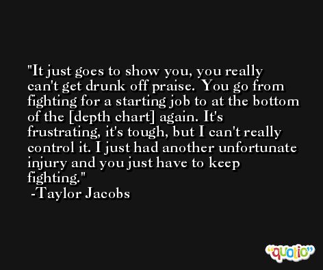 It just goes to show you, you really can't get drunk off praise. You go from fighting for a starting job to at the bottom of the [depth chart] again. It's frustrating, it's tough, but I can't really control it. I just had another unfortunate injury and you just have to keep fighting. -Taylor Jacobs