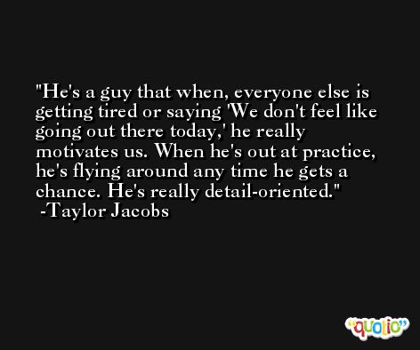 He's a guy that when, everyone else is getting tired or saying 'We don't feel like going out there today,' he really motivates us. When he's out at practice, he's flying around any time he gets a chance. He's really detail-oriented. -Taylor Jacobs