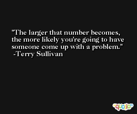 The larger that number becomes, the more likely you're going to have someone come up with a problem. -Terry Sullivan