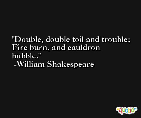Double, double toil and trouble; Fire burn, and cauldron bubble. -William Shakespeare