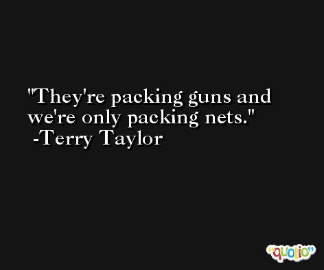 They're packing guns and we're only packing nets. -Terry Taylor