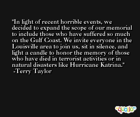 In light of recent horrible events, we decided to expand the scope of our memorial to include those who have suffered so much on the Gulf Coast. We invite everyone in the Louisville area to join us, sit in silence, and light a candle to honor the memory of those who have died in terrorist activities or in natural disasters like Hurricane Katrina. -Terry Taylor