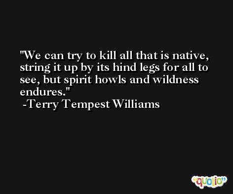 We can try to kill all that is native, string it up by its hind legs for all to see, but spirit howls and wildness endures. -Terry Tempest Williams