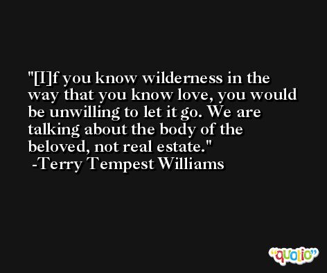 [I]f you know wilderness in the way that you know love, you would be unwilling to let it go. We are talking about the body of the beloved, not real estate. -Terry Tempest Williams